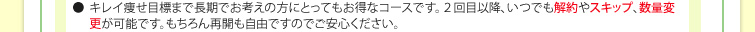 ●キレイ痩せ目標まで長期でお考えの方にとってもお得なコースです。２回目以降、いつでも解約やスキップ、数量変更が可能です。もちろん再開も自由ですのでご安心ください。