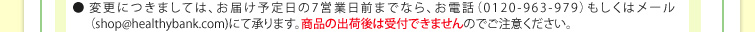 ●変更につきましては、お届け予定日の7営業日前までなら、お電話（0120-963-979）もしくはメール（shop@healthybank.com)にて承ります。商品の出荷後は受付できませんのでご注意ください。