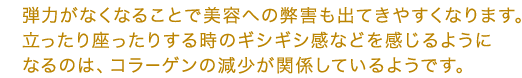 弾力がなくなることで美容への弊害も出てきやすくなります。立ったり座ったりする時のギシギシ感などを感じるようになるのは、コラーゲンの減少が関係しているようです。